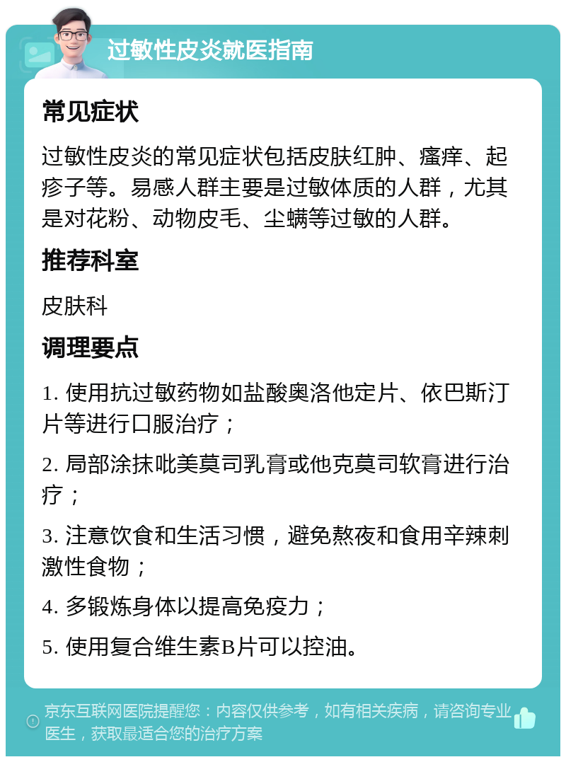 过敏性皮炎就医指南 常见症状 过敏性皮炎的常见症状包括皮肤红肿、瘙痒、起疹子等。易感人群主要是过敏体质的人群，尤其是对花粉、动物皮毛、尘螨等过敏的人群。 推荐科室 皮肤科 调理要点 1. 使用抗过敏药物如盐酸奥洛他定片、依巴斯汀片等进行口服治疗； 2. 局部涂抹吡美莫司乳膏或他克莫司软膏进行治疗； 3. 注意饮食和生活习惯，避免熬夜和食用辛辣刺激性食物； 4. 多锻炼身体以提高免疫力； 5. 使用复合维生素B片可以控油。