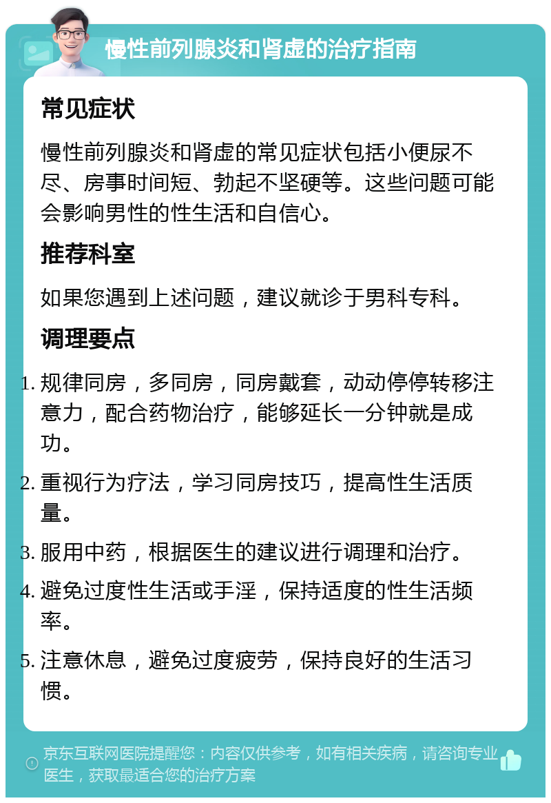 慢性前列腺炎和肾虚的治疗指南 常见症状 慢性前列腺炎和肾虚的常见症状包括小便尿不尽、房事时间短、勃起不坚硬等。这些问题可能会影响男性的性生活和自信心。 推荐科室 如果您遇到上述问题，建议就诊于男科专科。 调理要点 规律同房，多同房，同房戴套，动动停停转移注意力，配合药物治疗，能够延长一分钟就是成功。 重视行为疗法，学习同房技巧，提高性生活质量。 服用中药，根据医生的建议进行调理和治疗。 避免过度性生活或手淫，保持适度的性生活频率。 注意休息，避免过度疲劳，保持良好的生活习惯。