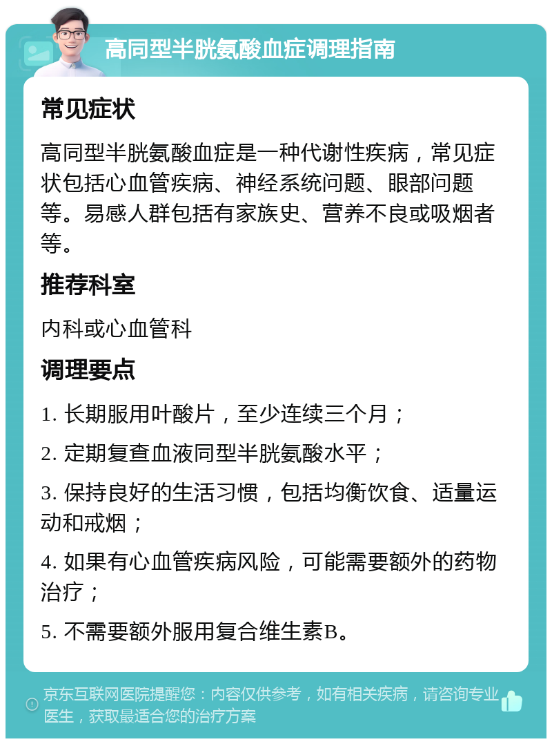 高同型半胱氨酸血症调理指南 常见症状 高同型半胱氨酸血症是一种代谢性疾病，常见症状包括心血管疾病、神经系统问题、眼部问题等。易感人群包括有家族史、营养不良或吸烟者等。 推荐科室 内科或心血管科 调理要点 1. 长期服用叶酸片，至少连续三个月； 2. 定期复查血液同型半胱氨酸水平； 3. 保持良好的生活习惯，包括均衡饮食、适量运动和戒烟； 4. 如果有心血管疾病风险，可能需要额外的药物治疗； 5. 不需要额外服用复合维生素B。