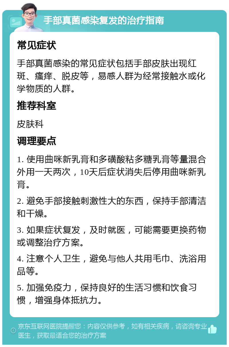 手部真菌感染复发的治疗指南 常见症状 手部真菌感染的常见症状包括手部皮肤出现红斑、瘙痒、脱皮等，易感人群为经常接触水或化学物质的人群。 推荐科室 皮肤科 调理要点 1. 使用曲咪新乳膏和多磺酸粘多糖乳膏等量混合外用一天两次，10天后症状消失后停用曲咪新乳膏。 2. 避免手部接触刺激性大的东西，保持手部清洁和干燥。 3. 如果症状复发，及时就医，可能需要更换药物或调整治疗方案。 4. 注意个人卫生，避免与他人共用毛巾、洗浴用品等。 5. 加强免疫力，保持良好的生活习惯和饮食习惯，增强身体抵抗力。