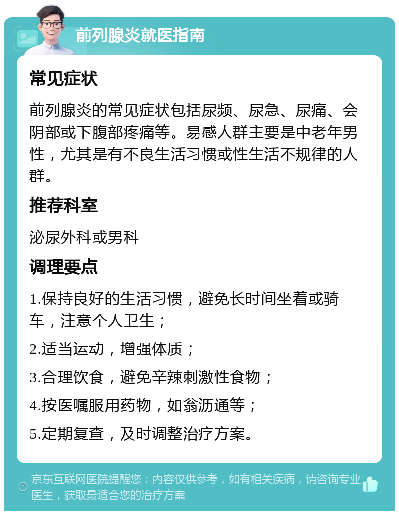 前列腺炎就医指南 常见症状 前列腺炎的常见症状包括尿频、尿急、尿痛、会阴部或下腹部疼痛等。易感人群主要是中老年男性，尤其是有不良生活习惯或性生活不规律的人群。 推荐科室 泌尿外科或男科 调理要点 1.保持良好的生活习惯，避免长时间坐着或骑车，注意个人卫生； 2.适当运动，增强体质； 3.合理饮食，避免辛辣刺激性食物； 4.按医嘱服用药物，如翁沥通等； 5.定期复查，及时调整治疗方案。