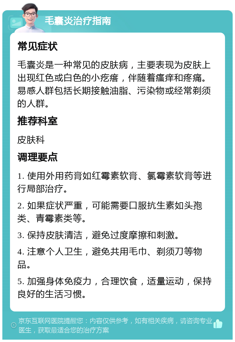 毛囊炎治疗指南 常见症状 毛囊炎是一种常见的皮肤病，主要表现为皮肤上出现红色或白色的小疙瘩，伴随着瘙痒和疼痛。易感人群包括长期接触油脂、污染物或经常剃须的人群。 推荐科室 皮肤科 调理要点 1. 使用外用药膏如红霉素软膏、氯霉素软膏等进行局部治疗。 2. 如果症状严重，可能需要口服抗生素如头孢类、青霉素类等。 3. 保持皮肤清洁，避免过度摩擦和刺激。 4. 注意个人卫生，避免共用毛巾、剃须刀等物品。 5. 加强身体免疫力，合理饮食，适量运动，保持良好的生活习惯。