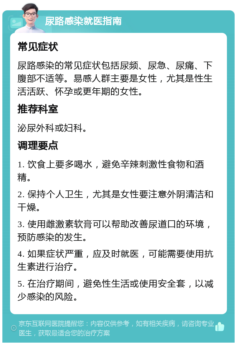 尿路感染就医指南 常见症状 尿路感染的常见症状包括尿频、尿急、尿痛、下腹部不适等。易感人群主要是女性，尤其是性生活活跃、怀孕或更年期的女性。 推荐科室 泌尿外科或妇科。 调理要点 1. 饮食上要多喝水，避免辛辣刺激性食物和酒精。 2. 保持个人卫生，尤其是女性要注意外阴清洁和干燥。 3. 使用雌激素软膏可以帮助改善尿道口的环境，预防感染的发生。 4. 如果症状严重，应及时就医，可能需要使用抗生素进行治疗。 5. 在治疗期间，避免性生活或使用安全套，以减少感染的风险。