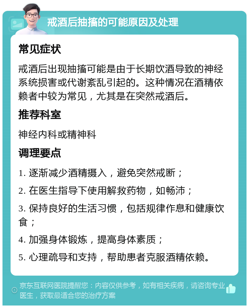 戒酒后抽搐的可能原因及处理 常见症状 戒酒后出现抽搐可能是由于长期饮酒导致的神经系统损害或代谢紊乱引起的。这种情况在酒精依赖者中较为常见，尤其是在突然戒酒后。 推荐科室 神经内科或精神科 调理要点 1. 逐渐减少酒精摄入，避免突然戒断； 2. 在医生指导下使用解救药物，如畅沛； 3. 保持良好的生活习惯，包括规律作息和健康饮食； 4. 加强身体锻炼，提高身体素质； 5. 心理疏导和支持，帮助患者克服酒精依赖。