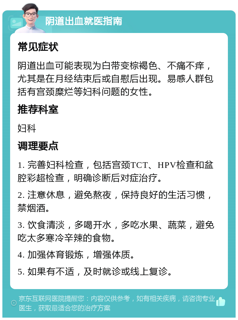 阴道出血就医指南 常见症状 阴道出血可能表现为白带变棕褐色、不痛不痒，尤其是在月经结束后或自慰后出现。易感人群包括有宫颈糜烂等妇科问题的女性。 推荐科室 妇科 调理要点 1. 完善妇科检查，包括宫颈TCT、HPV检查和盆腔彩超检查，明确诊断后对症治疗。 2. 注意休息，避免熬夜，保持良好的生活习惯，禁烟酒。 3. 饮食清淡，多喝开水，多吃水果、蔬菜，避免吃太多寒冷辛辣的食物。 4. 加强体育锻炼，增强体质。 5. 如果有不适，及时就诊或线上复诊。