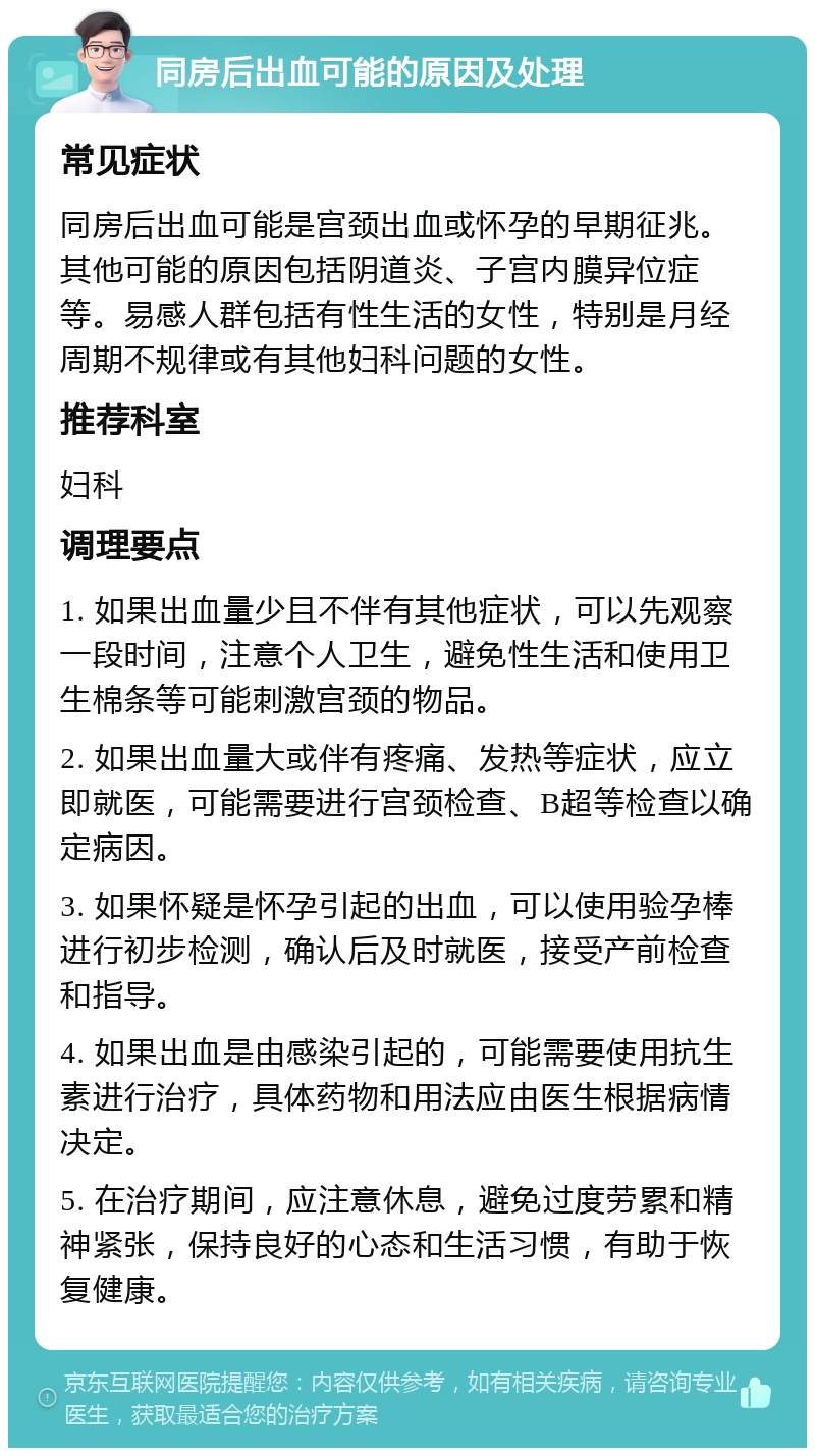 同房后出血可能的原因及处理 常见症状 同房后出血可能是宫颈出血或怀孕的早期征兆。其他可能的原因包括阴道炎、子宫内膜异位症等。易感人群包括有性生活的女性，特别是月经周期不规律或有其他妇科问题的女性。 推荐科室 妇科 调理要点 1. 如果出血量少且不伴有其他症状，可以先观察一段时间，注意个人卫生，避免性生活和使用卫生棉条等可能刺激宫颈的物品。 2. 如果出血量大或伴有疼痛、发热等症状，应立即就医，可能需要进行宫颈检查、B超等检查以确定病因。 3. 如果怀疑是怀孕引起的出血，可以使用验孕棒进行初步检测，确认后及时就医，接受产前检查和指导。 4. 如果出血是由感染引起的，可能需要使用抗生素进行治疗，具体药物和用法应由医生根据病情决定。 5. 在治疗期间，应注意休息，避免过度劳累和精神紧张，保持良好的心态和生活习惯，有助于恢复健康。