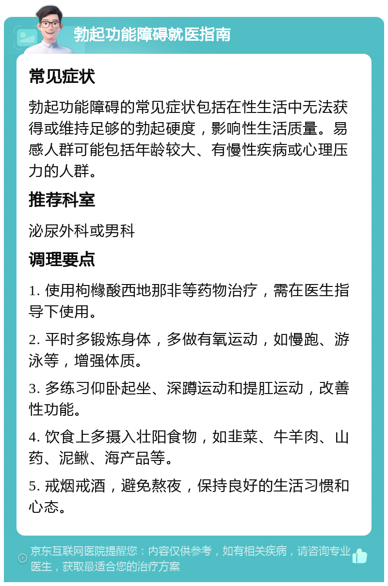 勃起功能障碍就医指南 常见症状 勃起功能障碍的常见症状包括在性生活中无法获得或维持足够的勃起硬度，影响性生活质量。易感人群可能包括年龄较大、有慢性疾病或心理压力的人群。 推荐科室 泌尿外科或男科 调理要点 1. 使用枸橼酸西地那非等药物治疗，需在医生指导下使用。 2. 平时多锻炼身体，多做有氧运动，如慢跑、游泳等，增强体质。 3. 多练习仰卧起坐、深蹲运动和提肛运动，改善性功能。 4. 饮食上多摄入壮阳食物，如韭菜、牛羊肉、山药、泥鳅、海产品等。 5. 戒烟戒酒，避免熬夜，保持良好的生活习惯和心态。