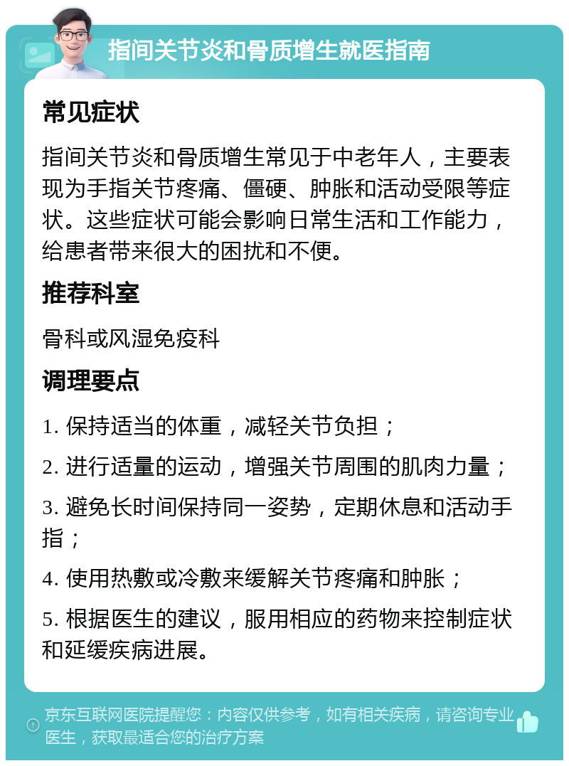 指间关节炎和骨质增生就医指南 常见症状 指间关节炎和骨质增生常见于中老年人，主要表现为手指关节疼痛、僵硬、肿胀和活动受限等症状。这些症状可能会影响日常生活和工作能力，给患者带来很大的困扰和不便。 推荐科室 骨科或风湿免疫科 调理要点 1. 保持适当的体重，减轻关节负担； 2. 进行适量的运动，增强关节周围的肌肉力量； 3. 避免长时间保持同一姿势，定期休息和活动手指； 4. 使用热敷或冷敷来缓解关节疼痛和肿胀； 5. 根据医生的建议，服用相应的药物来控制症状和延缓疾病进展。