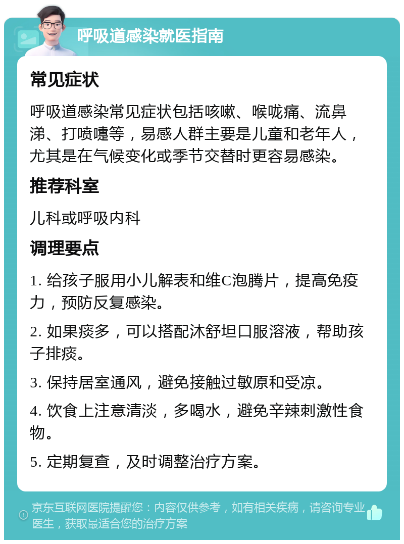 呼吸道感染就医指南 常见症状 呼吸道感染常见症状包括咳嗽、喉咙痛、流鼻涕、打喷嚏等，易感人群主要是儿童和老年人，尤其是在气候变化或季节交替时更容易感染。 推荐科室 儿科或呼吸内科 调理要点 1. 给孩子服用小儿解表和维C泡腾片，提高免疫力，预防反复感染。 2. 如果痰多，可以搭配沐舒坦口服溶液，帮助孩子排痰。 3. 保持居室通风，避免接触过敏原和受凉。 4. 饮食上注意清淡，多喝水，避免辛辣刺激性食物。 5. 定期复查，及时调整治疗方案。