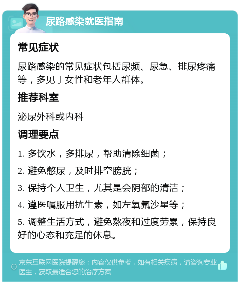 尿路感染就医指南 常见症状 尿路感染的常见症状包括尿频、尿急、排尿疼痛等，多见于女性和老年人群体。 推荐科室 泌尿外科或内科 调理要点 1. 多饮水，多排尿，帮助清除细菌； 2. 避免憋尿，及时排空膀胱； 3. 保持个人卫生，尤其是会阴部的清洁； 4. 遵医嘱服用抗生素，如左氧氟沙星等； 5. 调整生活方式，避免熬夜和过度劳累，保持良好的心态和充足的休息。