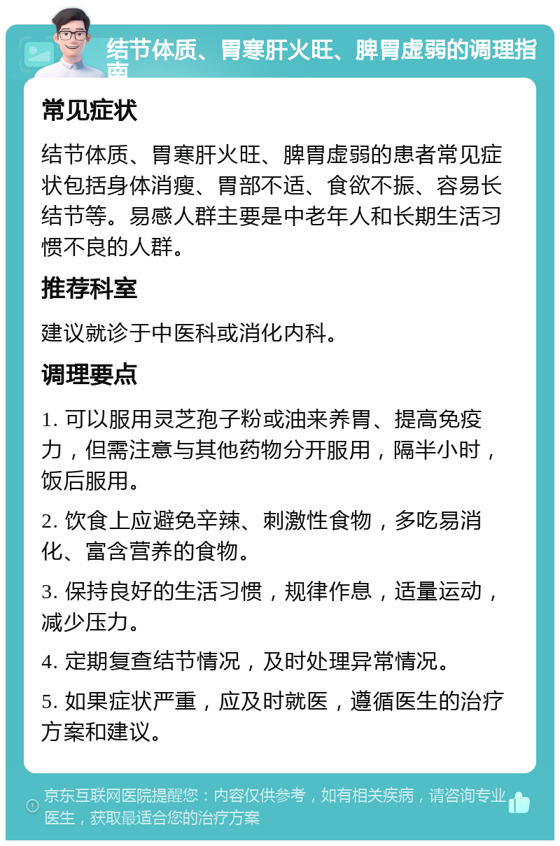 结节体质、胃寒肝火旺、脾胃虚弱的调理指南 常见症状 结节体质、胃寒肝火旺、脾胃虚弱的患者常见症状包括身体消瘦、胃部不适、食欲不振、容易长结节等。易感人群主要是中老年人和长期生活习惯不良的人群。 推荐科室 建议就诊于中医科或消化内科。 调理要点 1. 可以服用灵芝孢子粉或油来养胃、提高免疫力，但需注意与其他药物分开服用，隔半小时，饭后服用。 2. 饮食上应避免辛辣、刺激性食物，多吃易消化、富含营养的食物。 3. 保持良好的生活习惯，规律作息，适量运动，减少压力。 4. 定期复查结节情况，及时处理异常情况。 5. 如果症状严重，应及时就医，遵循医生的治疗方案和建议。