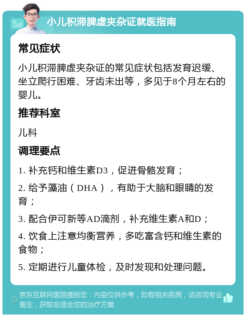 小儿积滞脾虚夹杂证就医指南 常见症状 小儿积滞脾虚夹杂证的常见症状包括发育迟缓、坐立爬行困难、牙齿未出等，多见于8个月左右的婴儿。 推荐科室 儿科 调理要点 1. 补充钙和维生素D3，促进骨骼发育； 2. 给予藻油（DHA），有助于大脑和眼睛的发育； 3. 配合伊可新等AD滴剂，补充维生素A和D； 4. 饮食上注意均衡营养，多吃富含钙和维生素的食物； 5. 定期进行儿童体检，及时发现和处理问题。