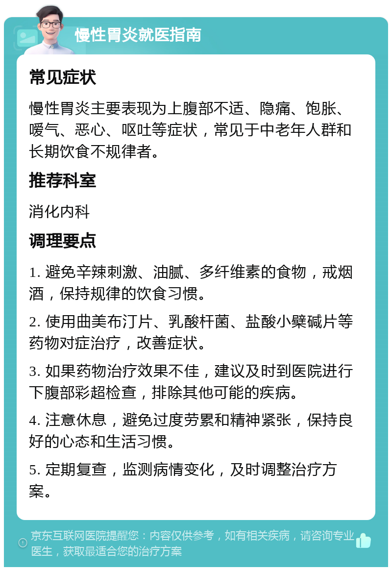 慢性胃炎就医指南 常见症状 慢性胃炎主要表现为上腹部不适、隐痛、饱胀、嗳气、恶心、呕吐等症状，常见于中老年人群和长期饮食不规律者。 推荐科室 消化内科 调理要点 1. 避免辛辣刺激、油腻、多纤维素的食物，戒烟酒，保持规律的饮食习惯。 2. 使用曲美布汀片、乳酸杆菌、盐酸小檗碱片等药物对症治疗，改善症状。 3. 如果药物治疗效果不佳，建议及时到医院进行下腹部彩超检查，排除其他可能的疾病。 4. 注意休息，避免过度劳累和精神紧张，保持良好的心态和生活习惯。 5. 定期复查，监测病情变化，及时调整治疗方案。