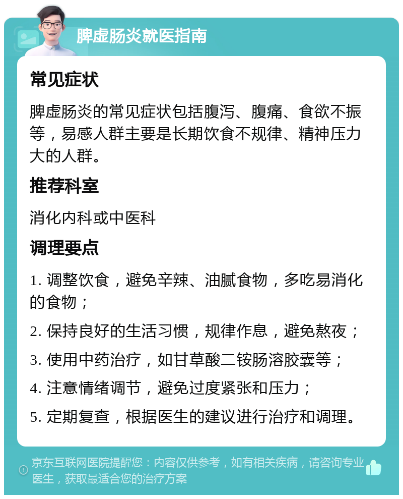 脾虚肠炎就医指南 常见症状 脾虚肠炎的常见症状包括腹泻、腹痛、食欲不振等，易感人群主要是长期饮食不规律、精神压力大的人群。 推荐科室 消化内科或中医科 调理要点 1. 调整饮食，避免辛辣、油腻食物，多吃易消化的食物； 2. 保持良好的生活习惯，规律作息，避免熬夜； 3. 使用中药治疗，如甘草酸二铵肠溶胶囊等； 4. 注意情绪调节，避免过度紧张和压力； 5. 定期复查，根据医生的建议进行治疗和调理。