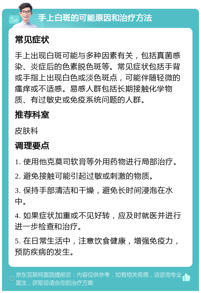 手上白斑的可能原因和治疗方法 常见症状 手上出现白斑可能与多种因素有关，包括真菌感染、炎症后的色素脱色斑等。常见症状包括手背或手指上出现白色或淡色斑点，可能伴随轻微的瘙痒或不适感。易感人群包括长期接触化学物质、有过敏史或免疫系统问题的人群。 推荐科室 皮肤科 调理要点 1. 使用他克莫司软膏等外用药物进行局部治疗。 2. 避免接触可能引起过敏或刺激的物质。 3. 保持手部清洁和干燥，避免长时间浸泡在水中。 4. 如果症状加重或不见好转，应及时就医并进行进一步检查和治疗。 5. 在日常生活中，注意饮食健康，增强免疫力，预防疾病的发生。