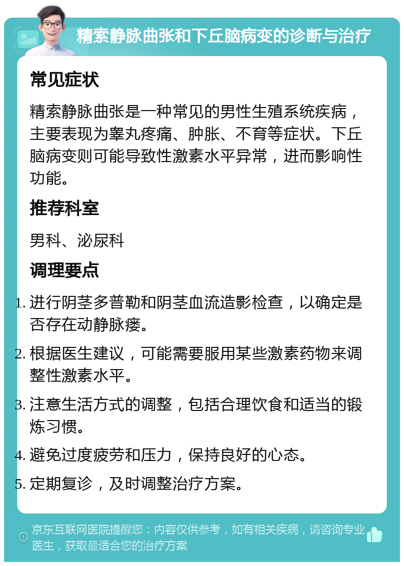 精索静脉曲张和下丘脑病变的诊断与治疗 常见症状 精索静脉曲张是一种常见的男性生殖系统疾病，主要表现为睾丸疼痛、肿胀、不育等症状。下丘脑病变则可能导致性激素水平异常，进而影响性功能。 推荐科室 男科、泌尿科 调理要点 进行阴茎多普勒和阴茎血流造影检查，以确定是否存在动静脉瘘。 根据医生建议，可能需要服用某些激素药物来调整性激素水平。 注意生活方式的调整，包括合理饮食和适当的锻炼习惯。 避免过度疲劳和压力，保持良好的心态。 定期复诊，及时调整治疗方案。