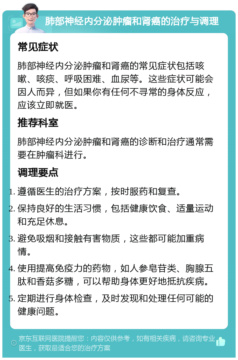 肺部神经内分泌肿瘤和肾癌的治疗与调理 常见症状 肺部神经内分泌肿瘤和肾癌的常见症状包括咳嗽、咳痰、呼吸困难、血尿等。这些症状可能会因人而异，但如果你有任何不寻常的身体反应，应该立即就医。 推荐科室 肺部神经内分泌肿瘤和肾癌的诊断和治疗通常需要在肿瘤科进行。 调理要点 遵循医生的治疗方案，按时服药和复查。 保持良好的生活习惯，包括健康饮食、适量运动和充足休息。 避免吸烟和接触有害物质，这些都可能加重病情。 使用提高免疫力的药物，如人参皂苷类、胸腺五肽和香菇多糖，可以帮助身体更好地抵抗疾病。 定期进行身体检查，及时发现和处理任何可能的健康问题。