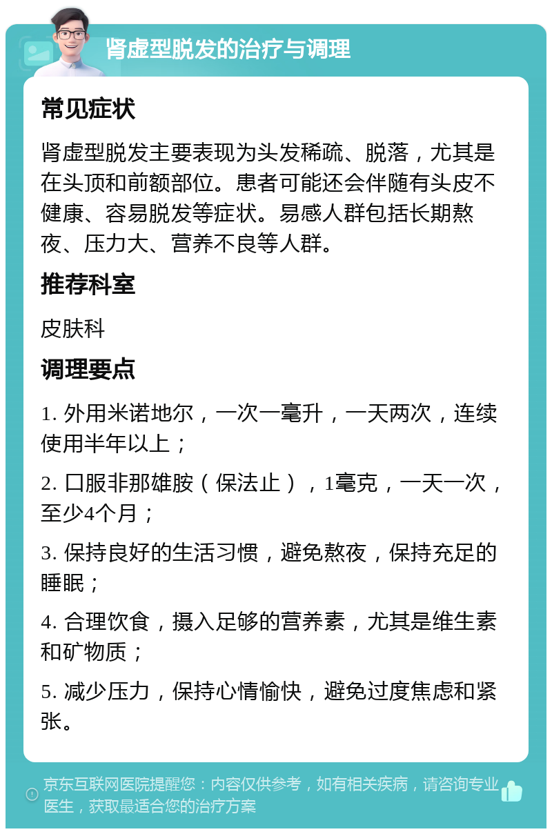 肾虚型脱发的治疗与调理 常见症状 肾虚型脱发主要表现为头发稀疏、脱落，尤其是在头顶和前额部位。患者可能还会伴随有头皮不健康、容易脱发等症状。易感人群包括长期熬夜、压力大、营养不良等人群。 推荐科室 皮肤科 调理要点 1. 外用米诺地尔，一次一毫升，一天两次，连续使用半年以上； 2. 口服非那雄胺（保法止），1毫克，一天一次，至少4个月； 3. 保持良好的生活习惯，避免熬夜，保持充足的睡眠； 4. 合理饮食，摄入足够的营养素，尤其是维生素和矿物质； 5. 减少压力，保持心情愉快，避免过度焦虑和紧张。