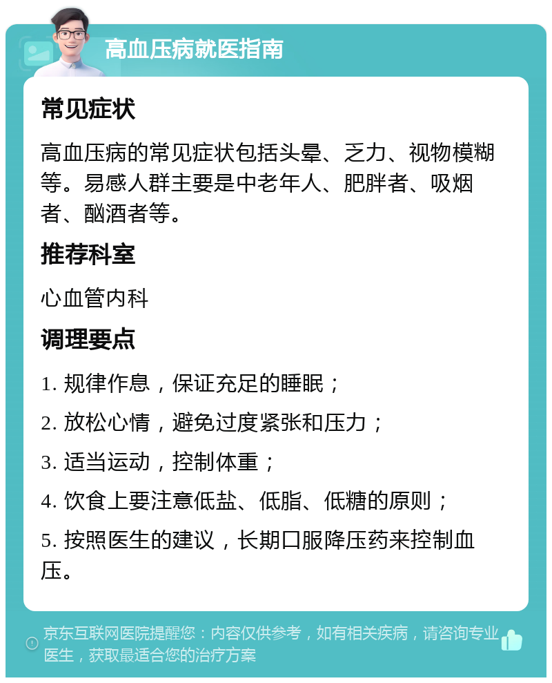 高血压病就医指南 常见症状 高血压病的常见症状包括头晕、乏力、视物模糊等。易感人群主要是中老年人、肥胖者、吸烟者、酗酒者等。 推荐科室 心血管内科 调理要点 1. 规律作息，保证充足的睡眠； 2. 放松心情，避免过度紧张和压力； 3. 适当运动，控制体重； 4. 饮食上要注意低盐、低脂、低糖的原则； 5. 按照医生的建议，长期口服降压药来控制血压。