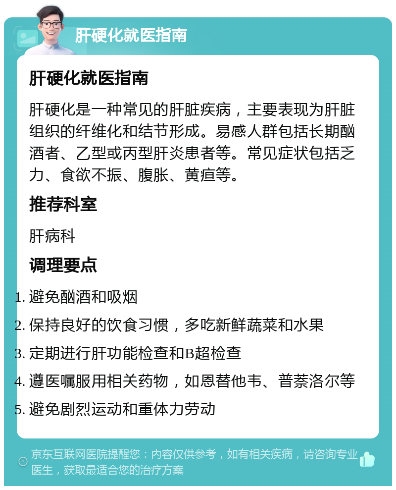 肝硬化就医指南 肝硬化就医指南 肝硬化是一种常见的肝脏疾病，主要表现为肝脏组织的纤维化和结节形成。易感人群包括长期酗酒者、乙型或丙型肝炎患者等。常见症状包括乏力、食欲不振、腹胀、黄疸等。 推荐科室 肝病科 调理要点 避免酗酒和吸烟 保持良好的饮食习惯，多吃新鲜蔬菜和水果 定期进行肝功能检查和B超检查 遵医嘱服用相关药物，如恩替他韦、普萘洛尔等 避免剧烈运动和重体力劳动