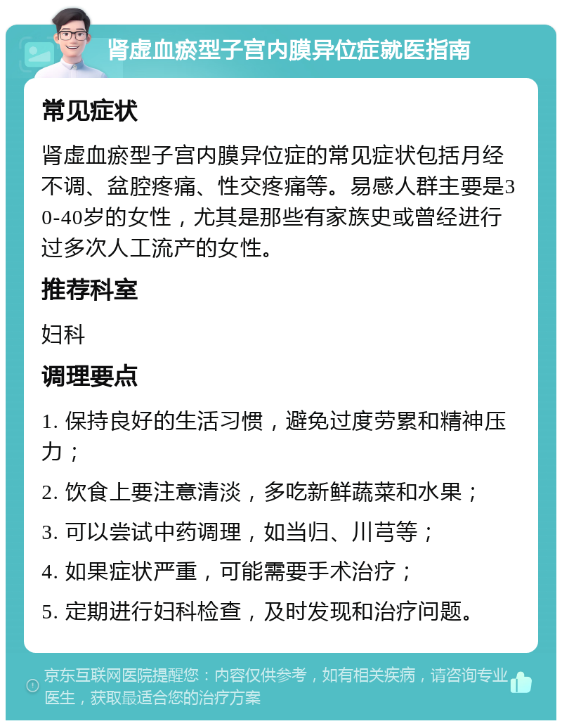 肾虚血瘀型子宫内膜异位症就医指南 常见症状 肾虚血瘀型子宫内膜异位症的常见症状包括月经不调、盆腔疼痛、性交疼痛等。易感人群主要是30-40岁的女性，尤其是那些有家族史或曾经进行过多次人工流产的女性。 推荐科室 妇科 调理要点 1. 保持良好的生活习惯，避免过度劳累和精神压力； 2. 饮食上要注意清淡，多吃新鲜蔬菜和水果； 3. 可以尝试中药调理，如当归、川芎等； 4. 如果症状严重，可能需要手术治疗； 5. 定期进行妇科检查，及时发现和治疗问题。