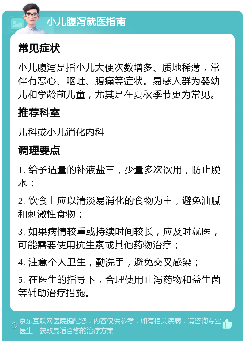 小儿腹泻就医指南 常见症状 小儿腹泻是指小儿大便次数增多、质地稀薄，常伴有恶心、呕吐、腹痛等症状。易感人群为婴幼儿和学龄前儿童，尤其是在夏秋季节更为常见。 推荐科室 儿科或小儿消化内科 调理要点 1. 给予适量的补液盐三，少量多次饮用，防止脱水； 2. 饮食上应以清淡易消化的食物为主，避免油腻和刺激性食物； 3. 如果病情较重或持续时间较长，应及时就医，可能需要使用抗生素或其他药物治疗； 4. 注意个人卫生，勤洗手，避免交叉感染； 5. 在医生的指导下，合理使用止泻药物和益生菌等辅助治疗措施。