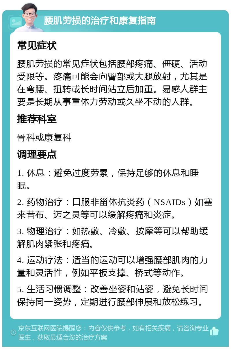 腰肌劳损的治疗和康复指南 常见症状 腰肌劳损的常见症状包括腰部疼痛、僵硬、活动受限等。疼痛可能会向臀部或大腿放射，尤其是在弯腰、扭转或长时间站立后加重。易感人群主要是长期从事重体力劳动或久坐不动的人群。 推荐科室 骨科或康复科 调理要点 1. 休息：避免过度劳累，保持足够的休息和睡眠。 2. 药物治疗：口服非甾体抗炎药（NSAIDs）如塞来昔布、迈之灵等可以缓解疼痛和炎症。 3. 物理治疗：如热敷、冷敷、按摩等可以帮助缓解肌肉紧张和疼痛。 4. 运动疗法：适当的运动可以增强腰部肌肉的力量和灵活性，例如平板支撑、桥式等动作。 5. 生活习惯调整：改善坐姿和站姿，避免长时间保持同一姿势，定期进行腰部伸展和放松练习。