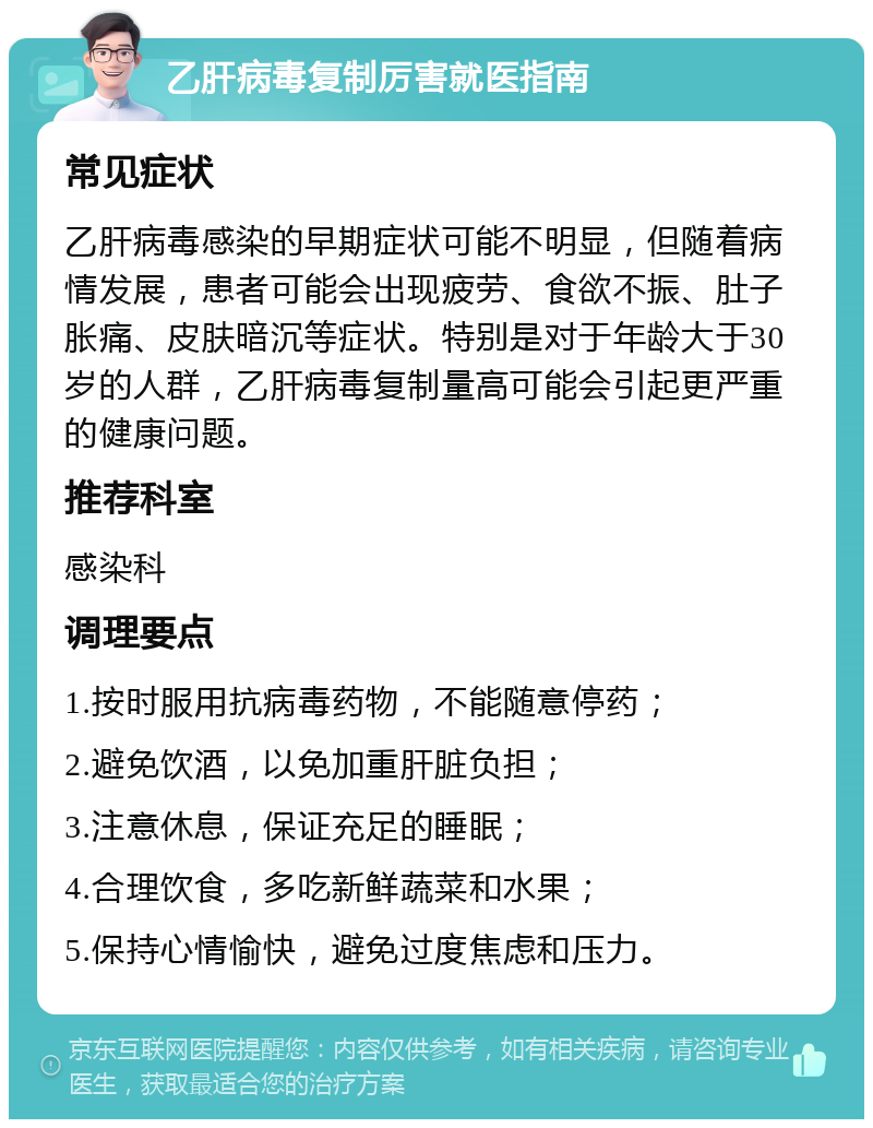 乙肝病毒复制厉害就医指南 常见症状 乙肝病毒感染的早期症状可能不明显，但随着病情发展，患者可能会出现疲劳、食欲不振、肚子胀痛、皮肤暗沉等症状。特别是对于年龄大于30岁的人群，乙肝病毒复制量高可能会引起更严重的健康问题。 推荐科室 感染科 调理要点 1.按时服用抗病毒药物，不能随意停药； 2.避免饮酒，以免加重肝脏负担； 3.注意休息，保证充足的睡眠； 4.合理饮食，多吃新鲜蔬菜和水果； 5.保持心情愉快，避免过度焦虑和压力。