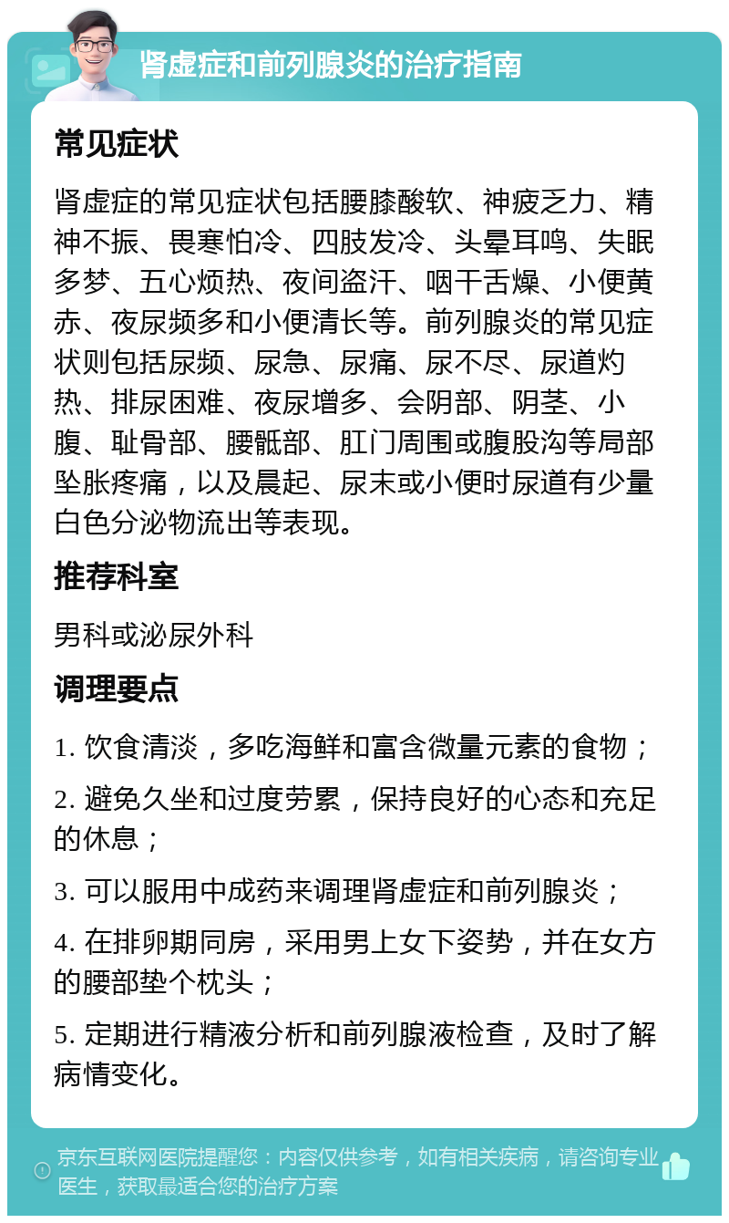 肾虚症和前列腺炎的治疗指南 常见症状 肾虚症的常见症状包括腰膝酸软、神疲乏力、精神不振、畏寒怕冷、四肢发冷、头晕耳鸣、失眠多梦、五心烦热、夜间盗汗、咽干舌燥、小便黄赤、夜尿频多和小便清长等。前列腺炎的常见症状则包括尿频、尿急、尿痛、尿不尽、尿道灼热、排尿困难、夜尿增多、会阴部、阴茎、小腹、耻骨部、腰骶部、肛门周围或腹股沟等局部坠胀疼痛，以及晨起、尿末或小便时尿道有少量白色分泌物流出等表现。 推荐科室 男科或泌尿外科 调理要点 1. 饮食清淡，多吃海鲜和富含微量元素的食物； 2. 避免久坐和过度劳累，保持良好的心态和充足的休息； 3. 可以服用中成药来调理肾虚症和前列腺炎； 4. 在排卵期同房，采用男上女下姿势，并在女方的腰部垫个枕头； 5. 定期进行精液分析和前列腺液检查，及时了解病情变化。