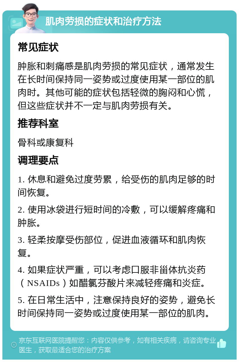 肌肉劳损的症状和治疗方法 常见症状 肿胀和刺痛感是肌肉劳损的常见症状，通常发生在长时间保持同一姿势或过度使用某一部位的肌肉时。其他可能的症状包括轻微的胸闷和心慌，但这些症状并不一定与肌肉劳损有关。 推荐科室 骨科或康复科 调理要点 1. 休息和避免过度劳累，给受伤的肌肉足够的时间恢复。 2. 使用冰袋进行短时间的冷敷，可以缓解疼痛和肿胀。 3. 轻柔按摩受伤部位，促进血液循环和肌肉恢复。 4. 如果症状严重，可以考虑口服非甾体抗炎药（NSAIDs）如醋氯芬酸片来减轻疼痛和炎症。 5. 在日常生活中，注意保持良好的姿势，避免长时间保持同一姿势或过度使用某一部位的肌肉。