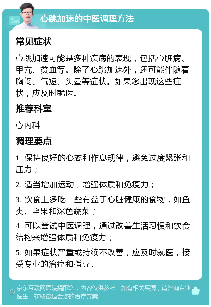 心跳加速的中医调理方法 常见症状 心跳加速可能是多种疾病的表现，包括心脏病、甲亢、贫血等。除了心跳加速外，还可能伴随着胸闷、气短、头晕等症状。如果您出现这些症状，应及时就医。 推荐科室 心内科 调理要点 1. 保持良好的心态和作息规律，避免过度紧张和压力； 2. 适当增加运动，增强体质和免疫力； 3. 饮食上多吃一些有益于心脏健康的食物，如鱼类、坚果和深色蔬菜； 4. 可以尝试中医调理，通过改善生活习惯和饮食结构来增强体质和免疫力； 5. 如果症状严重或持续不改善，应及时就医，接受专业的治疗和指导。