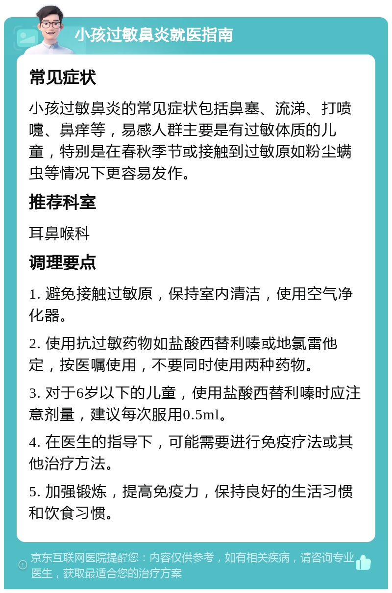 小孩过敏鼻炎就医指南 常见症状 小孩过敏鼻炎的常见症状包括鼻塞、流涕、打喷嚏、鼻痒等，易感人群主要是有过敏体质的儿童，特别是在春秋季节或接触到过敏原如粉尘螨虫等情况下更容易发作。 推荐科室 耳鼻喉科 调理要点 1. 避免接触过敏原，保持室内清洁，使用空气净化器。 2. 使用抗过敏药物如盐酸西替利嗪或地氯雷他定，按医嘱使用，不要同时使用两种药物。 3. 对于6岁以下的儿童，使用盐酸西替利嗪时应注意剂量，建议每次服用0.5ml。 4. 在医生的指导下，可能需要进行免疫疗法或其他治疗方法。 5. 加强锻炼，提高免疫力，保持良好的生活习惯和饮食习惯。