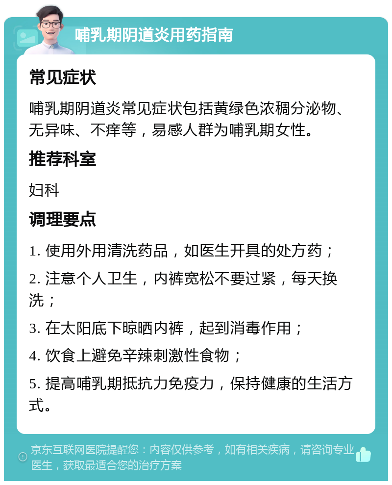 哺乳期阴道炎用药指南 常见症状 哺乳期阴道炎常见症状包括黄绿色浓稠分泌物、无异味、不痒等，易感人群为哺乳期女性。 推荐科室 妇科 调理要点 1. 使用外用清洗药品，如医生开具的处方药； 2. 注意个人卫生，内裤宽松不要过紧，每天换洗； 3. 在太阳底下晾晒内裤，起到消毒作用； 4. 饮食上避免辛辣刺激性食物； 5. 提高哺乳期抵抗力免疫力，保持健康的生活方式。