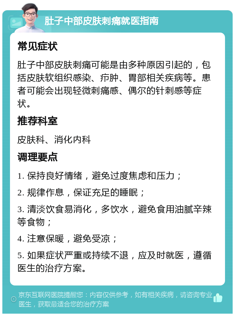 肚子中部皮肤刺痛就医指南 常见症状 肚子中部皮肤刺痛可能是由多种原因引起的，包括皮肤软组织感染、疖肿、胃部相关疾病等。患者可能会出现轻微刺痛感、偶尔的针刺感等症状。 推荐科室 皮肤科、消化内科 调理要点 1. 保持良好情绪，避免过度焦虑和压力； 2. 规律作息，保证充足的睡眠； 3. 清淡饮食易消化，多饮水，避免食用油腻辛辣等食物； 4. 注意保暖，避免受凉； 5. 如果症状严重或持续不退，应及时就医，遵循医生的治疗方案。