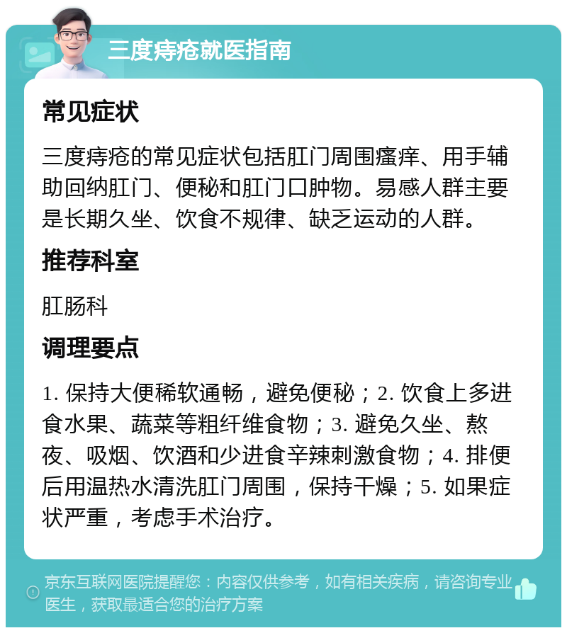 三度痔疮就医指南 常见症状 三度痔疮的常见症状包括肛门周围瘙痒、用手辅助回纳肛门、便秘和肛门口肿物。易感人群主要是长期久坐、饮食不规律、缺乏运动的人群。 推荐科室 肛肠科 调理要点 1. 保持大便稀软通畅，避免便秘；2. 饮食上多进食水果、蔬菜等粗纤维食物；3. 避免久坐、熬夜、吸烟、饮酒和少进食辛辣刺激食物；4. 排便后用温热水清洗肛门周围，保持干燥；5. 如果症状严重，考虑手术治疗。