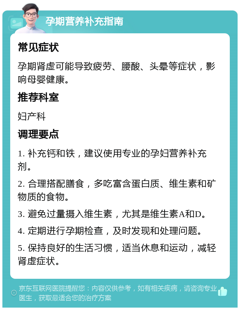 孕期营养补充指南 常见症状 孕期肾虚可能导致疲劳、腰酸、头晕等症状，影响母婴健康。 推荐科室 妇产科 调理要点 1. 补充钙和铁，建议使用专业的孕妇营养补充剂。 2. 合理搭配膳食，多吃富含蛋白质、维生素和矿物质的食物。 3. 避免过量摄入维生素，尤其是维生素A和D。 4. 定期进行孕期检查，及时发现和处理问题。 5. 保持良好的生活习惯，适当休息和运动，减轻肾虚症状。