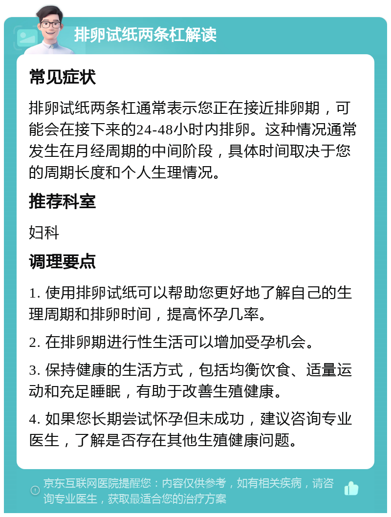 排卵试纸两条杠解读 常见症状 排卵试纸两条杠通常表示您正在接近排卵期，可能会在接下来的24-48小时内排卵。这种情况通常发生在月经周期的中间阶段，具体时间取决于您的周期长度和个人生理情况。 推荐科室 妇科 调理要点 1. 使用排卵试纸可以帮助您更好地了解自己的生理周期和排卵时间，提高怀孕几率。 2. 在排卵期进行性生活可以增加受孕机会。 3. 保持健康的生活方式，包括均衡饮食、适量运动和充足睡眠，有助于改善生殖健康。 4. 如果您长期尝试怀孕但未成功，建议咨询专业医生，了解是否存在其他生殖健康问题。