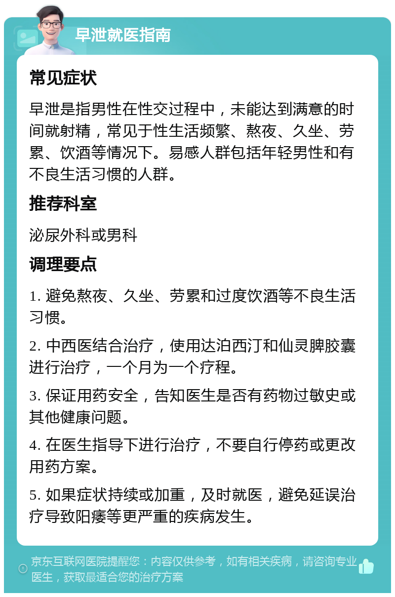 早泄就医指南 常见症状 早泄是指男性在性交过程中，未能达到满意的时间就射精，常见于性生活频繁、熬夜、久坐、劳累、饮酒等情况下。易感人群包括年轻男性和有不良生活习惯的人群。 推荐科室 泌尿外科或男科 调理要点 1. 避免熬夜、久坐、劳累和过度饮酒等不良生活习惯。 2. 中西医结合治疗，使用达泊西汀和仙灵脾胶囊进行治疗，一个月为一个疗程。 3. 保证用药安全，告知医生是否有药物过敏史或其他健康问题。 4. 在医生指导下进行治疗，不要自行停药或更改用药方案。 5. 如果症状持续或加重，及时就医，避免延误治疗导致阳痿等更严重的疾病发生。