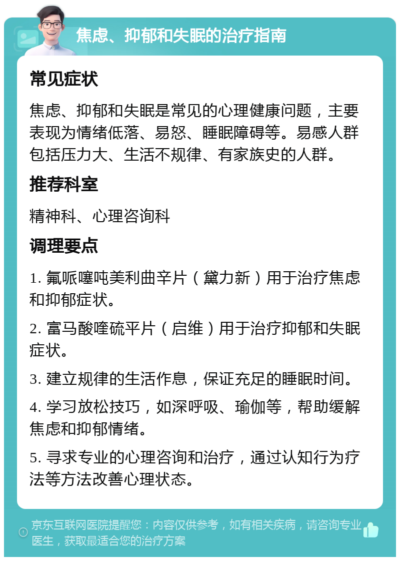 焦虑、抑郁和失眠的治疗指南 常见症状 焦虑、抑郁和失眠是常见的心理健康问题，主要表现为情绪低落、易怒、睡眠障碍等。易感人群包括压力大、生活不规律、有家族史的人群。 推荐科室 精神科、心理咨询科 调理要点 1. 氟哌噻吨美利曲辛片（黛力新）用于治疗焦虑和抑郁症状。 2. 富马酸喹硫平片（启维）用于治疗抑郁和失眠症状。 3. 建立规律的生活作息，保证充足的睡眠时间。 4. 学习放松技巧，如深呼吸、瑜伽等，帮助缓解焦虑和抑郁情绪。 5. 寻求专业的心理咨询和治疗，通过认知行为疗法等方法改善心理状态。