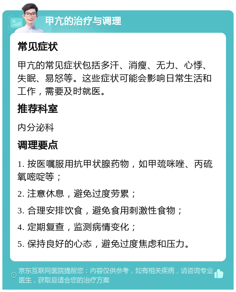 甲亢的治疗与调理 常见症状 甲亢的常见症状包括多汗、消瘦、无力、心悸、失眠、易怒等。这些症状可能会影响日常生活和工作，需要及时就医。 推荐科室 内分泌科 调理要点 1. 按医嘱服用抗甲状腺药物，如甲巯咪唑、丙硫氧嘧啶等； 2. 注意休息，避免过度劳累； 3. 合理安排饮食，避免食用刺激性食物； 4. 定期复查，监测病情变化； 5. 保持良好的心态，避免过度焦虑和压力。