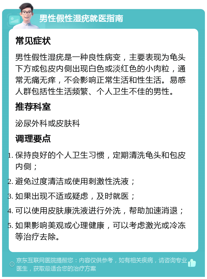 男性假性湿疣就医指南 常见症状 男性假性湿疣是一种良性病变，主要表现为龟头下方或包皮内侧出现白色或淡红色的小肉粒，通常无痛无痒，不会影响正常生活和性生活。易感人群包括性生活频繁、个人卫生不佳的男性。 推荐科室 泌尿外科或皮肤科 调理要点 保持良好的个人卫生习惯，定期清洗龟头和包皮内侧； 避免过度清洁或使用刺激性洗液； 如果出现不适或疑虑，及时就医； 可以使用皮肤康洗液进行外洗，帮助加速消退； 如果影响美观或心理健康，可以考虑激光或冷冻等治疗去除。