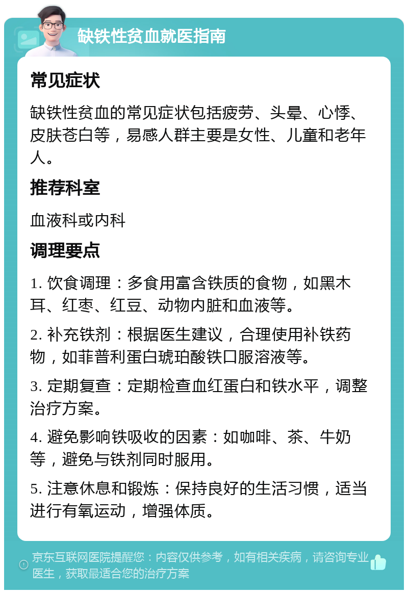 缺铁性贫血就医指南 常见症状 缺铁性贫血的常见症状包括疲劳、头晕、心悸、皮肤苍白等，易感人群主要是女性、儿童和老年人。 推荐科室 血液科或内科 调理要点 1. 饮食调理：多食用富含铁质的食物，如黑木耳、红枣、红豆、动物内脏和血液等。 2. 补充铁剂：根据医生建议，合理使用补铁药物，如菲普利蛋白琥珀酸铁口服溶液等。 3. 定期复查：定期检查血红蛋白和铁水平，调整治疗方案。 4. 避免影响铁吸收的因素：如咖啡、茶、牛奶等，避免与铁剂同时服用。 5. 注意休息和锻炼：保持良好的生活习惯，适当进行有氧运动，增强体质。