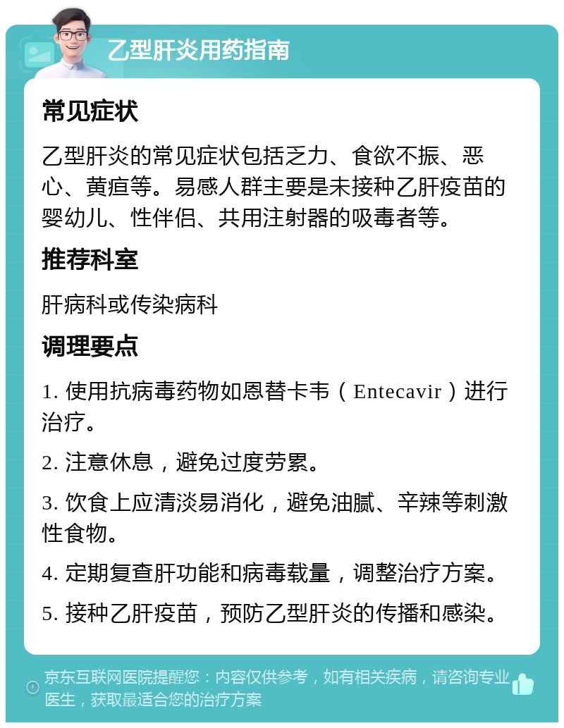 乙型肝炎用药指南 常见症状 乙型肝炎的常见症状包括乏力、食欲不振、恶心、黄疸等。易感人群主要是未接种乙肝疫苗的婴幼儿、性伴侣、共用注射器的吸毒者等。 推荐科室 肝病科或传染病科 调理要点 1. 使用抗病毒药物如恩替卡韦（Entecavir）进行治疗。 2. 注意休息，避免过度劳累。 3. 饮食上应清淡易消化，避免油腻、辛辣等刺激性食物。 4. 定期复查肝功能和病毒载量，调整治疗方案。 5. 接种乙肝疫苗，预防乙型肝炎的传播和感染。