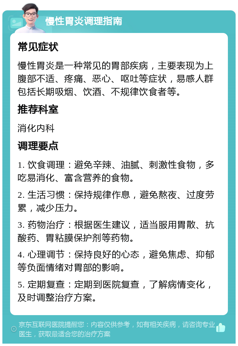 慢性胃炎调理指南 常见症状 慢性胃炎是一种常见的胃部疾病，主要表现为上腹部不适、疼痛、恶心、呕吐等症状，易感人群包括长期吸烟、饮酒、不规律饮食者等。 推荐科室 消化内科 调理要点 1. 饮食调理：避免辛辣、油腻、刺激性食物，多吃易消化、富含营养的食物。 2. 生活习惯：保持规律作息，避免熬夜、过度劳累，减少压力。 3. 药物治疗：根据医生建议，适当服用胃散、抗酸药、胃粘膜保护剂等药物。 4. 心理调节：保持良好的心态，避免焦虑、抑郁等负面情绪对胃部的影响。 5. 定期复查：定期到医院复查，了解病情变化，及时调整治疗方案。