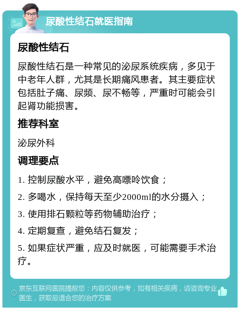 尿酸性结石就医指南 尿酸性结石 尿酸性结石是一种常见的泌尿系统疾病，多见于中老年人群，尤其是长期痛风患者。其主要症状包括肚子痛、尿频、尿不畅等，严重时可能会引起肾功能损害。 推荐科室 泌尿外科 调理要点 1. 控制尿酸水平，避免高嘌呤饮食； 2. 多喝水，保持每天至少2000ml的水分摄入； 3. 使用排石颗粒等药物辅助治疗； 4. 定期复查，避免结石复发； 5. 如果症状严重，应及时就医，可能需要手术治疗。