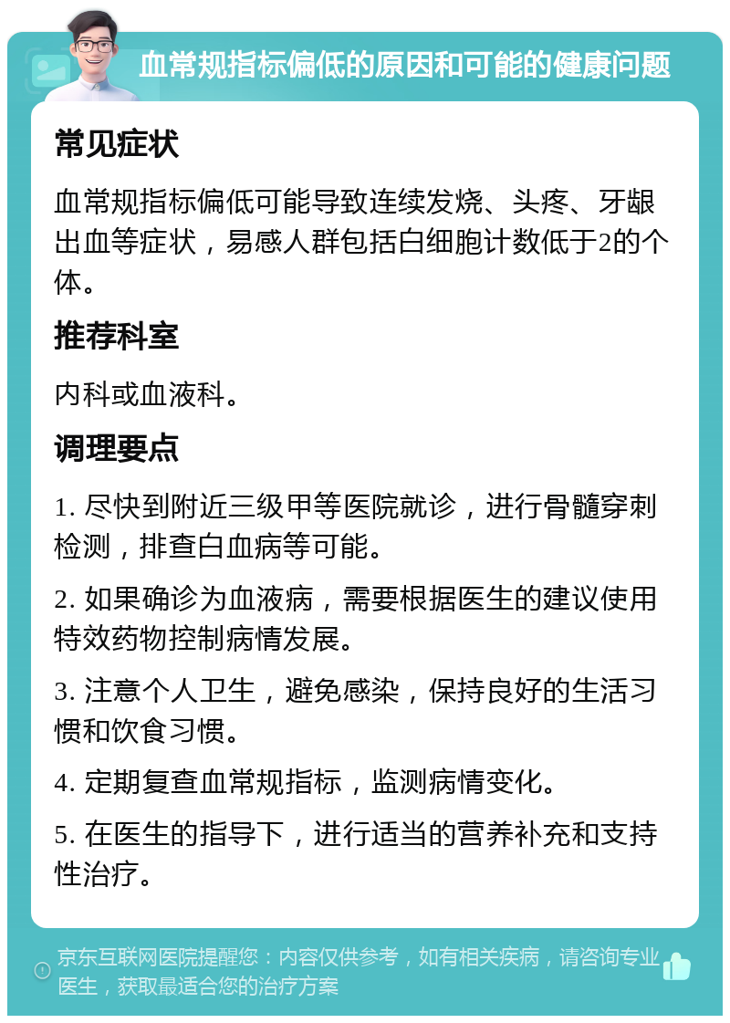 血常规指标偏低的原因和可能的健康问题 常见症状 血常规指标偏低可能导致连续发烧、头疼、牙龈出血等症状，易感人群包括白细胞计数低于2的个体。 推荐科室 内科或血液科。 调理要点 1. 尽快到附近三级甲等医院就诊，进行骨髓穿刺检测，排查白血病等可能。 2. 如果确诊为血液病，需要根据医生的建议使用特效药物控制病情发展。 3. 注意个人卫生，避免感染，保持良好的生活习惯和饮食习惯。 4. 定期复查血常规指标，监测病情变化。 5. 在医生的指导下，进行适当的营养补充和支持性治疗。