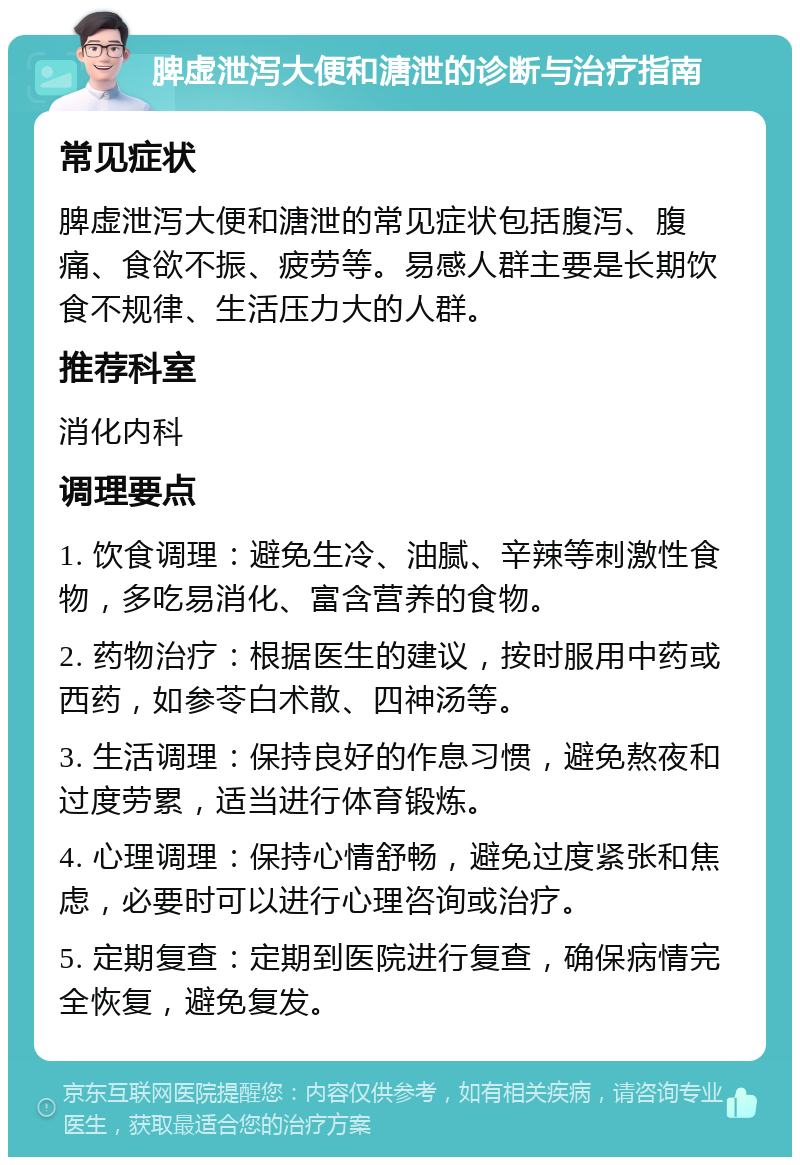 脾虚泄泻大便和溏泄的诊断与治疗指南 常见症状 脾虚泄泻大便和溏泄的常见症状包括腹泻、腹痛、食欲不振、疲劳等。易感人群主要是长期饮食不规律、生活压力大的人群。 推荐科室 消化内科 调理要点 1. 饮食调理：避免生冷、油腻、辛辣等刺激性食物，多吃易消化、富含营养的食物。 2. 药物治疗：根据医生的建议，按时服用中药或西药，如参苓白术散、四神汤等。 3. 生活调理：保持良好的作息习惯，避免熬夜和过度劳累，适当进行体育锻炼。 4. 心理调理：保持心情舒畅，避免过度紧张和焦虑，必要时可以进行心理咨询或治疗。 5. 定期复查：定期到医院进行复查，确保病情完全恢复，避免复发。