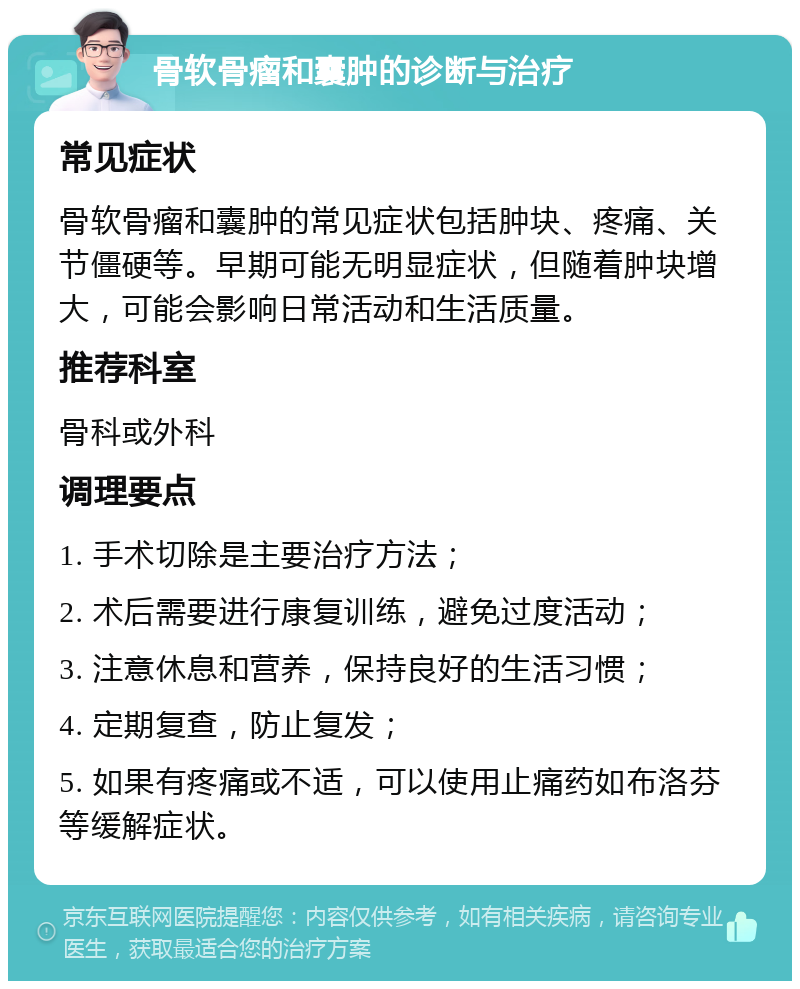 骨软骨瘤和囊肿的诊断与治疗 常见症状 骨软骨瘤和囊肿的常见症状包括肿块、疼痛、关节僵硬等。早期可能无明显症状，但随着肿块增大，可能会影响日常活动和生活质量。 推荐科室 骨科或外科 调理要点 1. 手术切除是主要治疗方法； 2. 术后需要进行康复训练，避免过度活动； 3. 注意休息和营养，保持良好的生活习惯； 4. 定期复查，防止复发； 5. 如果有疼痛或不适，可以使用止痛药如布洛芬等缓解症状。