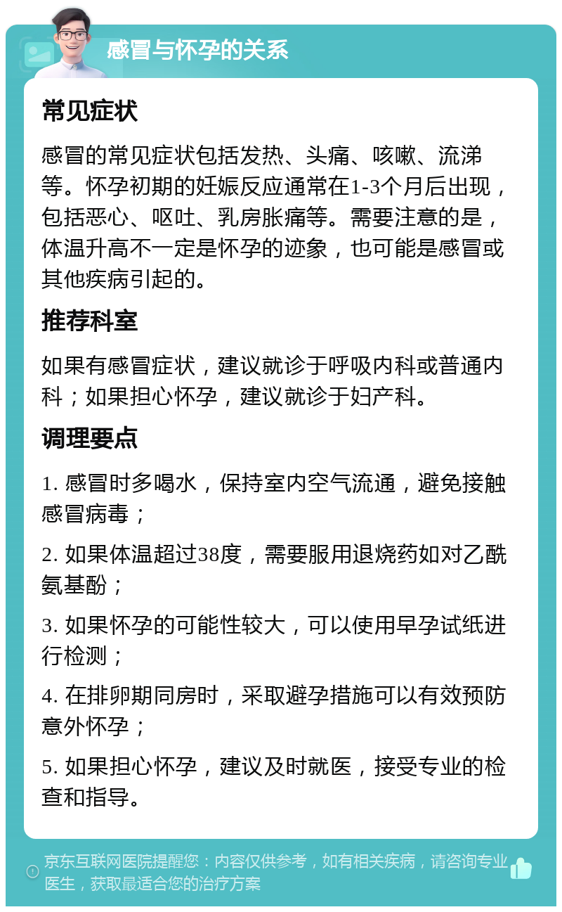 感冒与怀孕的关系 常见症状 感冒的常见症状包括发热、头痛、咳嗽、流涕等。怀孕初期的妊娠反应通常在1-3个月后出现，包括恶心、呕吐、乳房胀痛等。需要注意的是，体温升高不一定是怀孕的迹象，也可能是感冒或其他疾病引起的。 推荐科室 如果有感冒症状，建议就诊于呼吸内科或普通内科；如果担心怀孕，建议就诊于妇产科。 调理要点 1. 感冒时多喝水，保持室内空气流通，避免接触感冒病毒； 2. 如果体温超过38度，需要服用退烧药如对乙酰氨基酚； 3. 如果怀孕的可能性较大，可以使用早孕试纸进行检测； 4. 在排卵期同房时，采取避孕措施可以有效预防意外怀孕； 5. 如果担心怀孕，建议及时就医，接受专业的检查和指导。