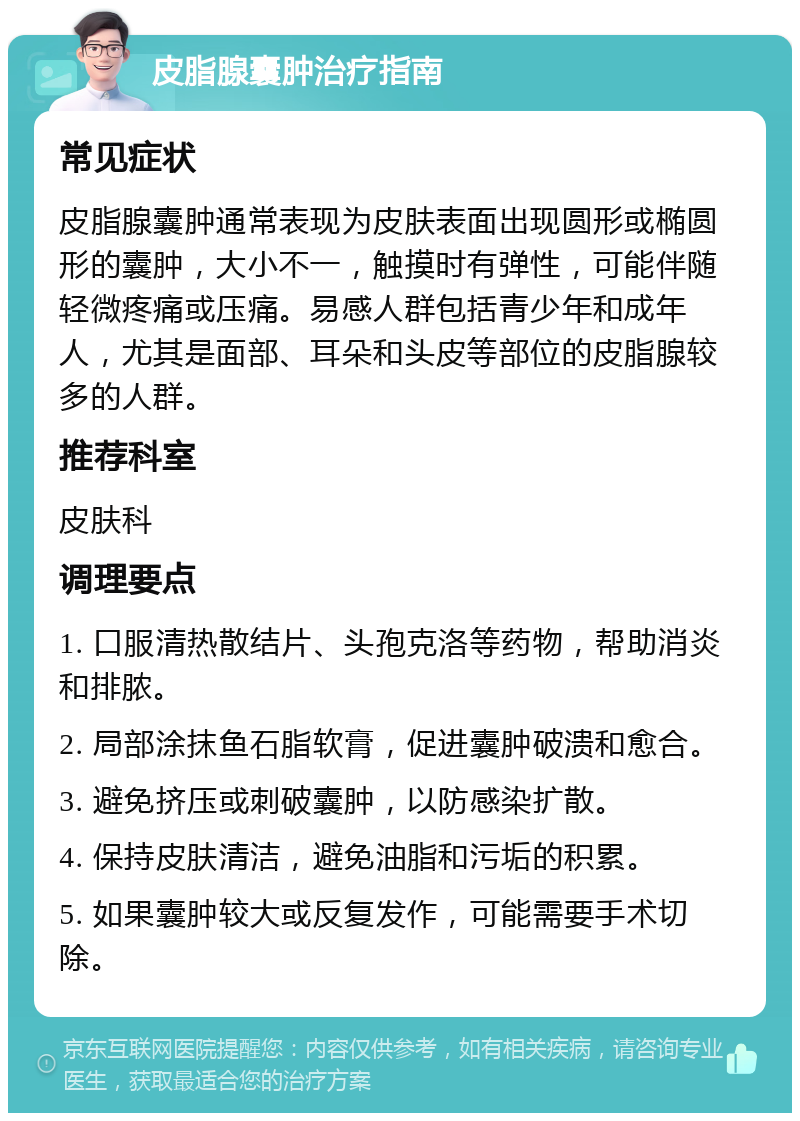 皮脂腺囊肿治疗指南 常见症状 皮脂腺囊肿通常表现为皮肤表面出现圆形或椭圆形的囊肿，大小不一，触摸时有弹性，可能伴随轻微疼痛或压痛。易感人群包括青少年和成年人，尤其是面部、耳朵和头皮等部位的皮脂腺较多的人群。 推荐科室 皮肤科 调理要点 1. 口服清热散结片、头孢克洛等药物，帮助消炎和排脓。 2. 局部涂抹鱼石脂软膏，促进囊肿破溃和愈合。 3. 避免挤压或刺破囊肿，以防感染扩散。 4. 保持皮肤清洁，避免油脂和污垢的积累。 5. 如果囊肿较大或反复发作，可能需要手术切除。